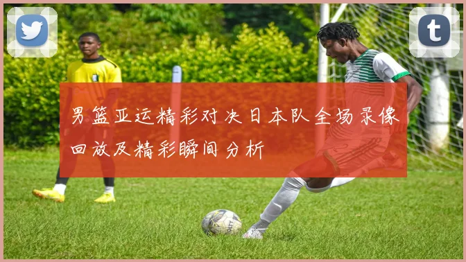 男篮亚运精彩对决日本队全场录像回放及精彩瞬间分析