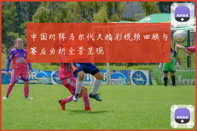 中国对阵马尔代夫精彩视频回顾与赛后分析全景呈现