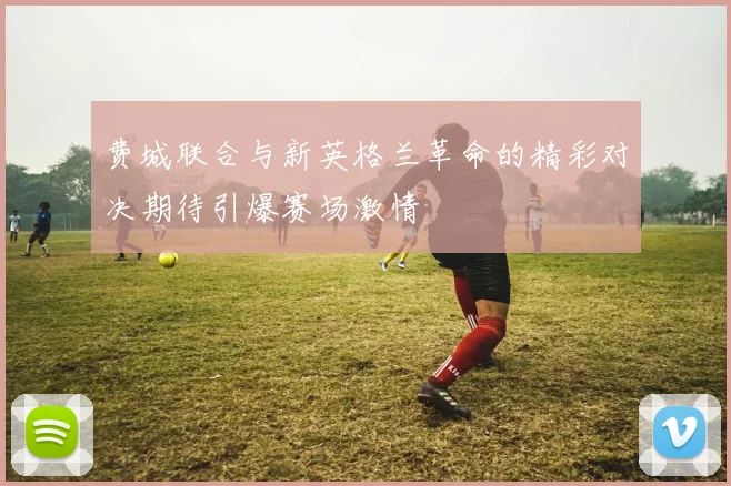 费城联合与新英格兰革命的精彩对决期待引爆赛场激情