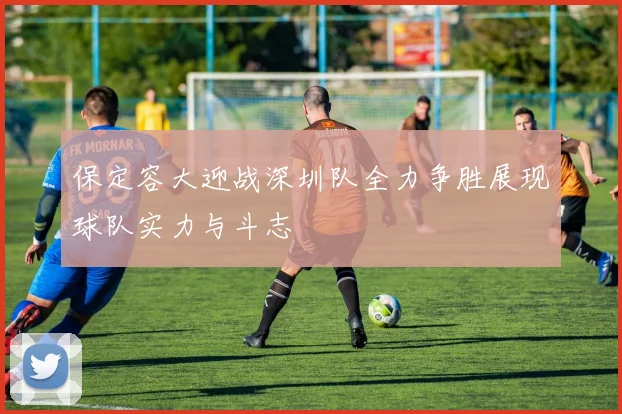 保定容大迎战深圳队全力争胜展现球队实力与斗志