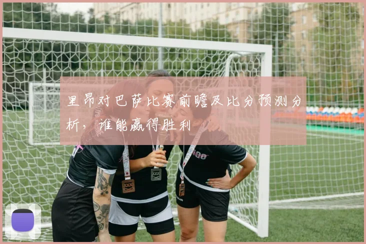里昂对巴萨比赛前瞻及比分预测分析，谁能赢得胜利