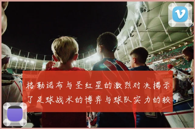 格勒诺布与圣红星的激烈对决揭示了足球战术的博弈与球队实力的较量
