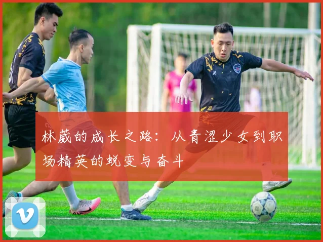 林葳的成长之路：从青涩少女到职场精英的蜕变与奋斗