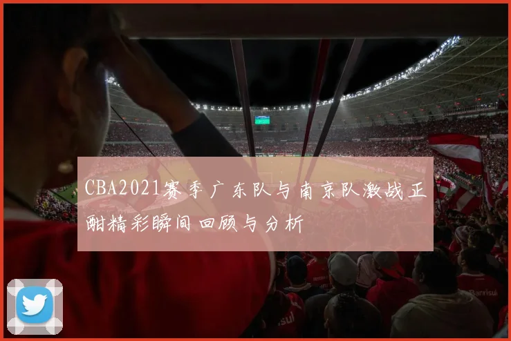 CBA2021赛季广东队与南京队激战正酣精彩瞬间回顾与分析