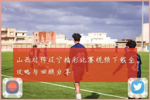 山西对阵辽宁精彩比赛视频下载全攻略与回顾分享