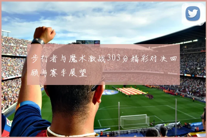 步行者与魔术激战303分精彩对决回顾与赛季展望